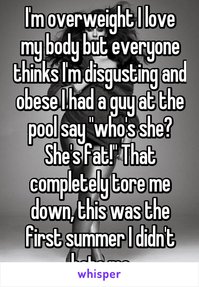 I'm overweight I love my body but everyone thinks I'm disgusting and obese I had a guy at the pool say "who's she? She's fat!" That completely tore me down, this was the first summer I didn't hate me