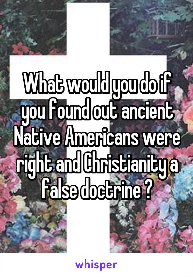 What would you do if you found out ancient Native Americans were right and Christianity a false doctrine ?