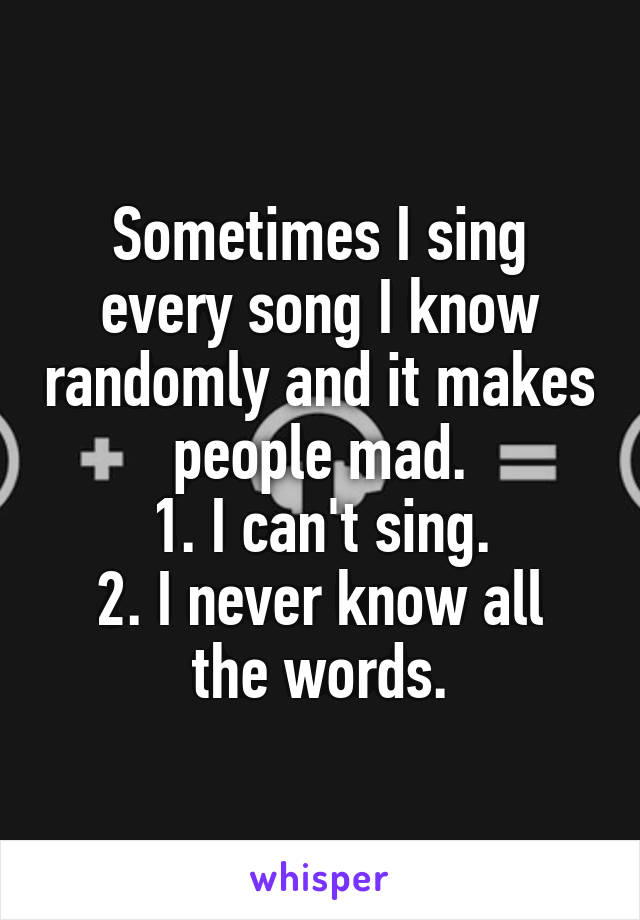 Sometimes I sing every song I know randomly and it makes people mad.
1. I can't sing.
2. I never know all the words.