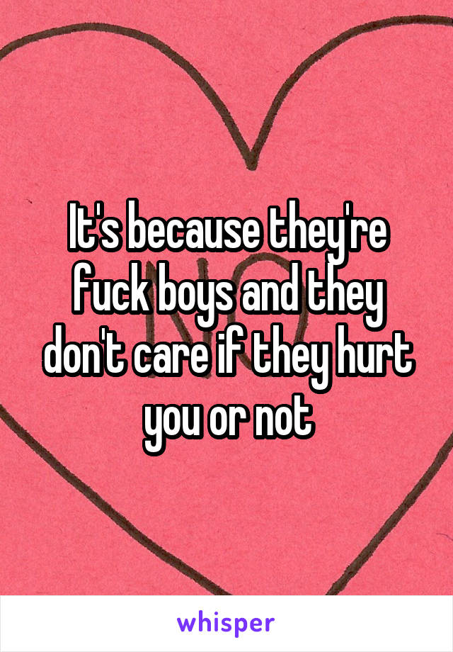 It's because they're fuck boys and they don't care if they hurt you or not