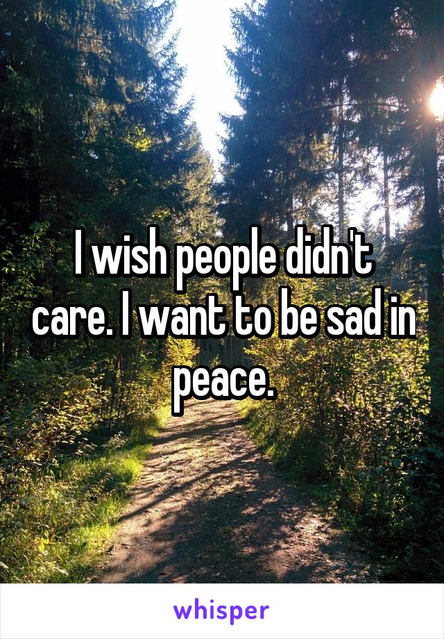 I wish people didn't care. I want to be sad in peace.