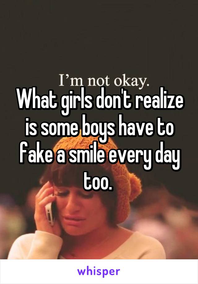 What girls don't realize is some boys have to fake a smile every day too. 