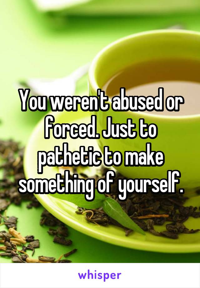 You weren't abused or forced. Just to pathetic to make something of yourself.