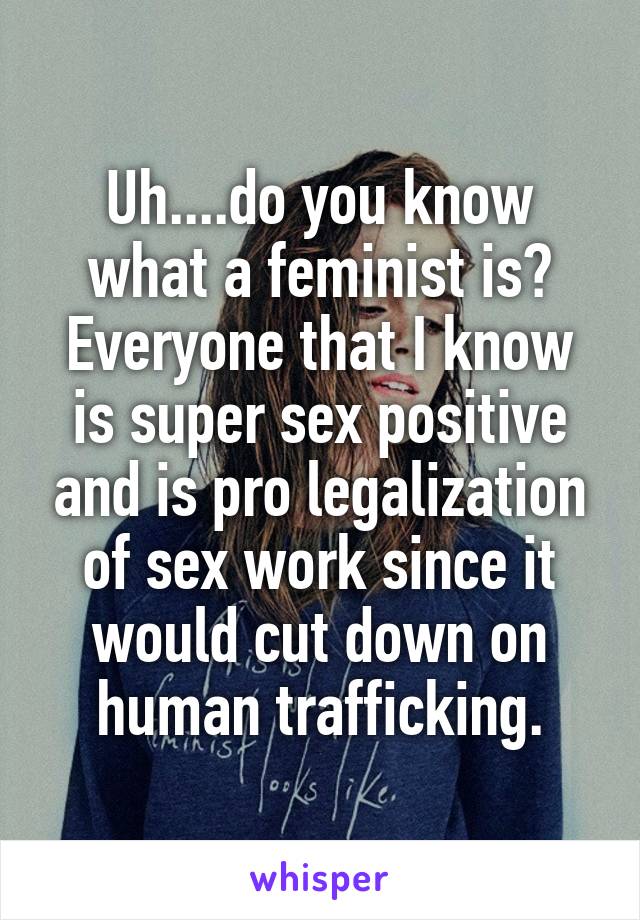 Uh....do you know what a feminist is?
Everyone that I know is super sex positive and is pro legalization of sex work since it would cut down on human trafficking.