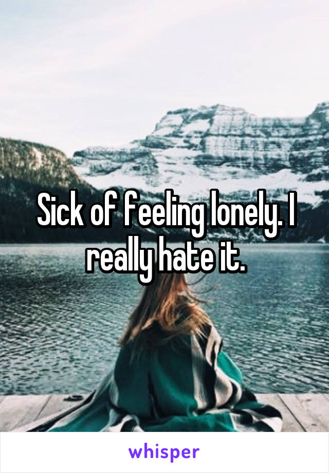 Sick of feeling lonely. I really hate it.