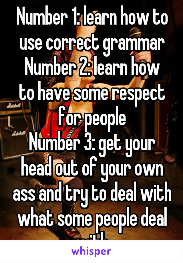 Number 1: learn how to use correct grammar
Number 2: learn how to have some respect for people
Number 3: get your head out of your own ass and try to deal with what some people deal with