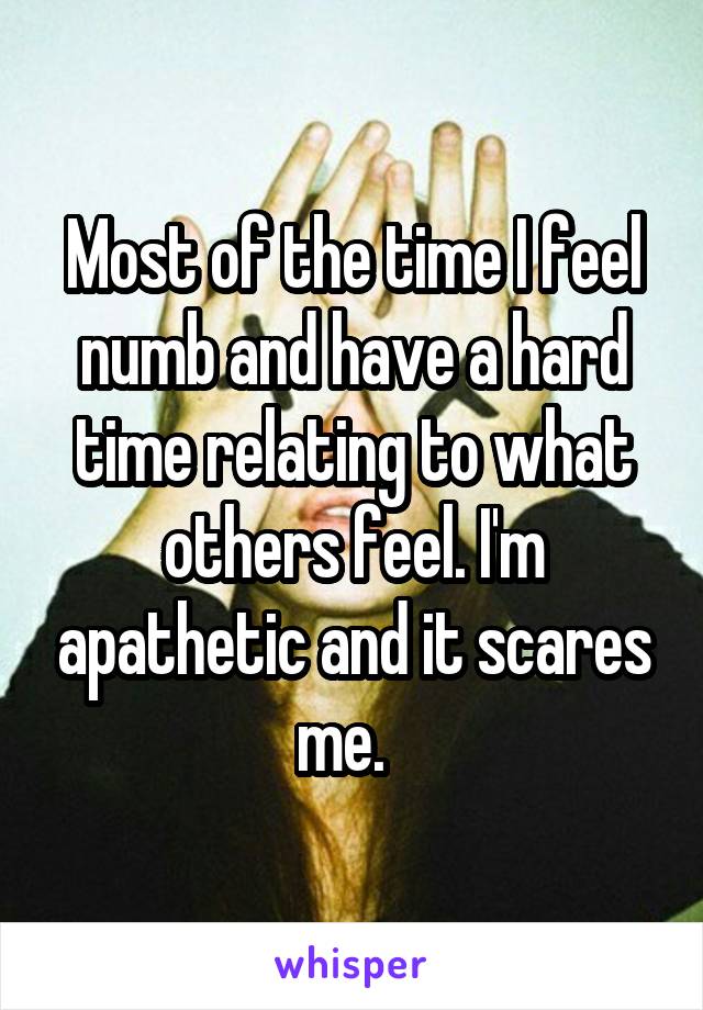 Most of the time I feel numb and have a hard time relating to what others feel. I'm apathetic and it scares me.  