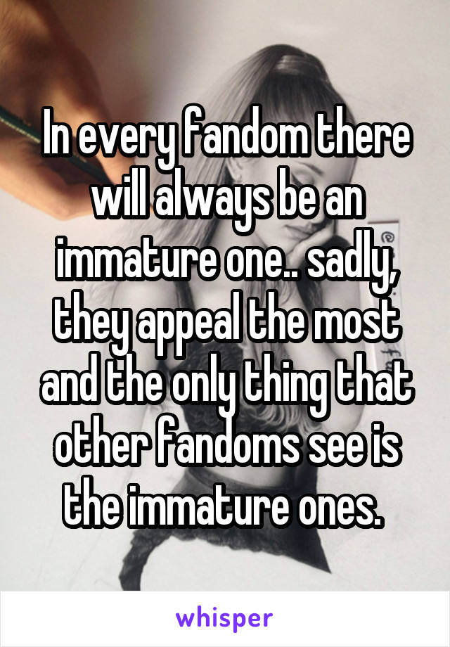 In every fandom there will always be an immature one.. sadly, they appeal the most and the only thing that other fandoms see is the immature ones. 