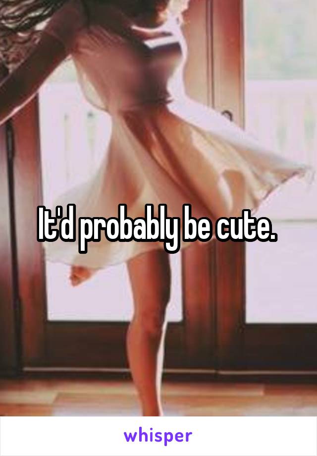 It'd probably be cute. 