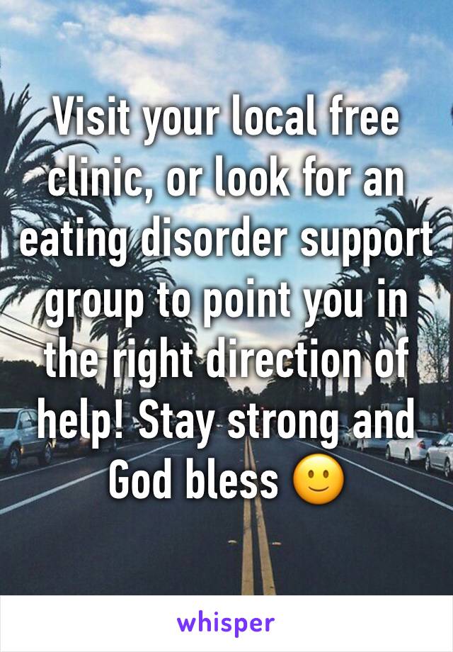 Visit your local free clinic, or look for an eating disorder support group to point you in the right direction of help! Stay strong and God bless 🙂