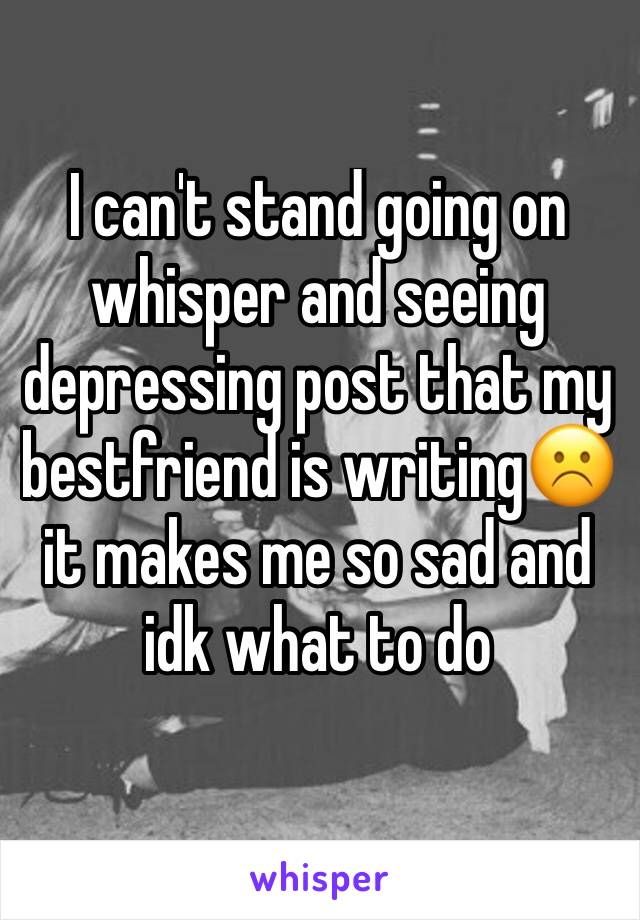 I can't stand going on whisper and seeing depressing post that my bestfriend is writing☹️it makes me so sad and idk what to do