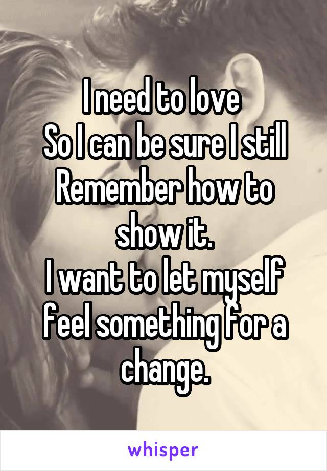 I need to love 
So I can be sure I still
Remember how to show it.
I want to let myself feel something for a change.