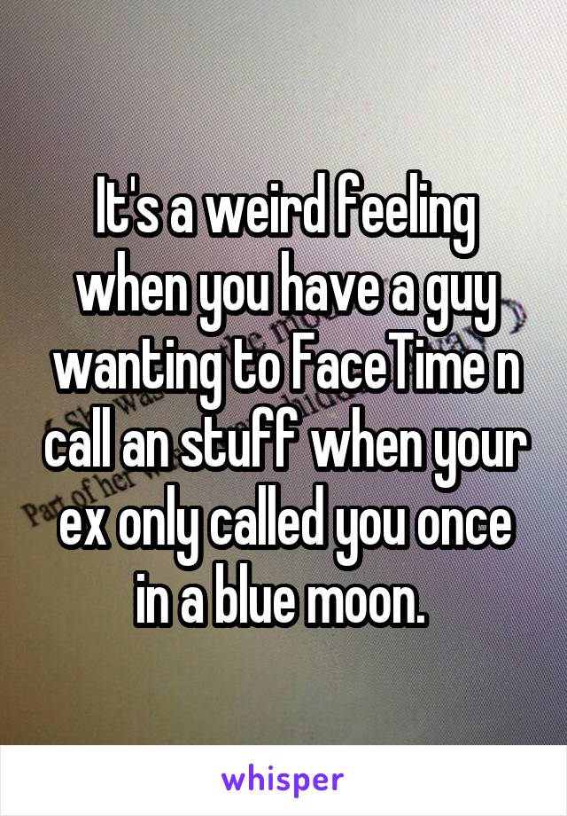 It's a weird feeling when you have a guy wanting to FaceTime n call an stuff when your ex only called you once in a blue moon. 