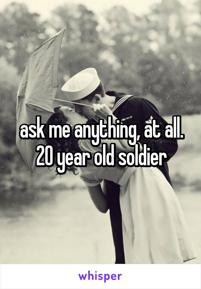 ask me anything, at all. 20 year old soldier