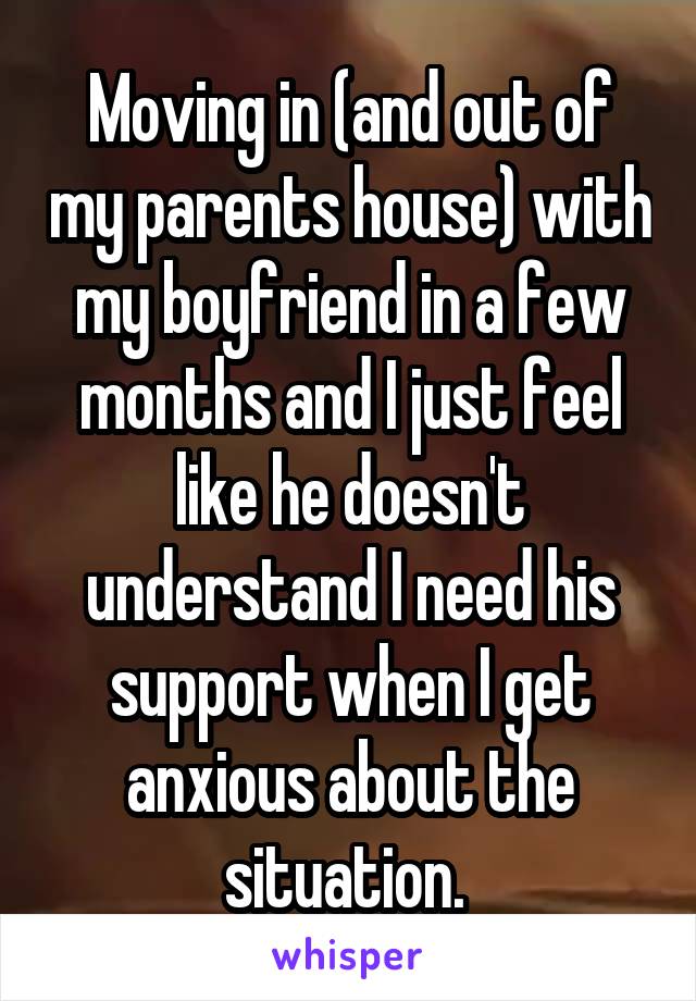 Moving in (and out of my parents house) with my boyfriend in a few months and I just feel like he doesn't understand I need his support when I get anxious about the situation. 