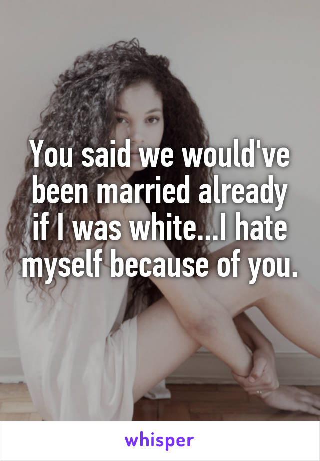 You said we would've been married already if I was white...I hate myself because of you. 