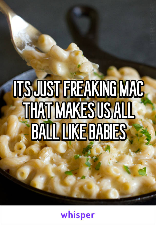 ITS JUST FREAKING MAC THAT MAKES US ALL BALL LIKE BABIES