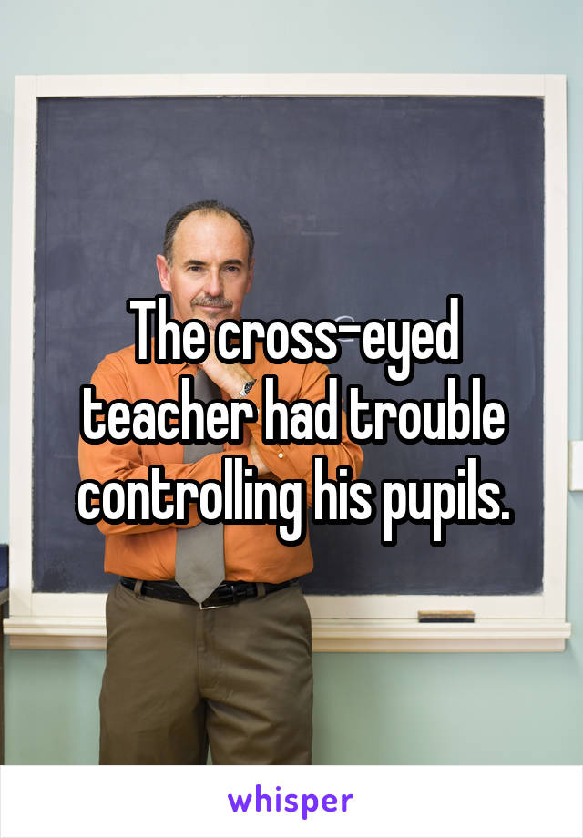 The cross-eyed teacher had trouble controlling his pupils.