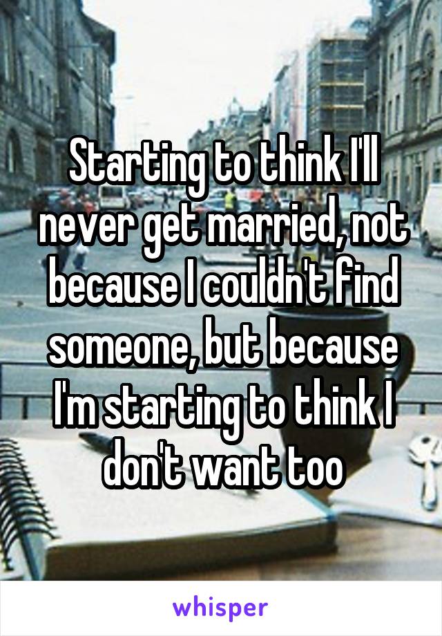 Starting to think I'll never get married, not because I couldn't find someone, but because I'm starting to think I don't want too