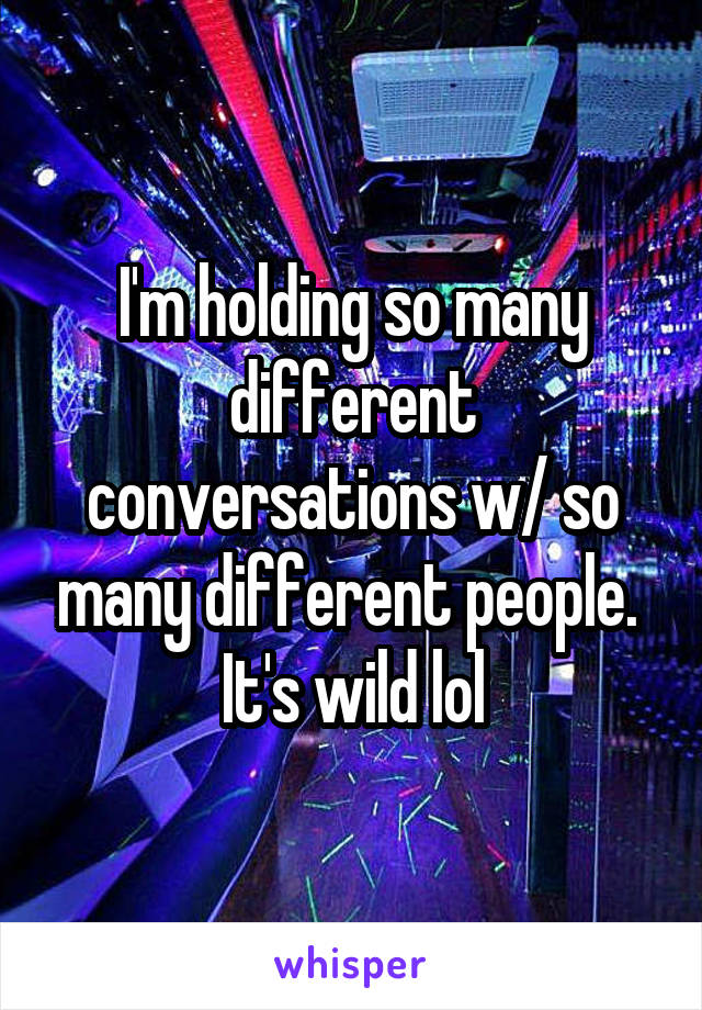 I'm holding so many different conversations w/ so many different people.  It's wild lol