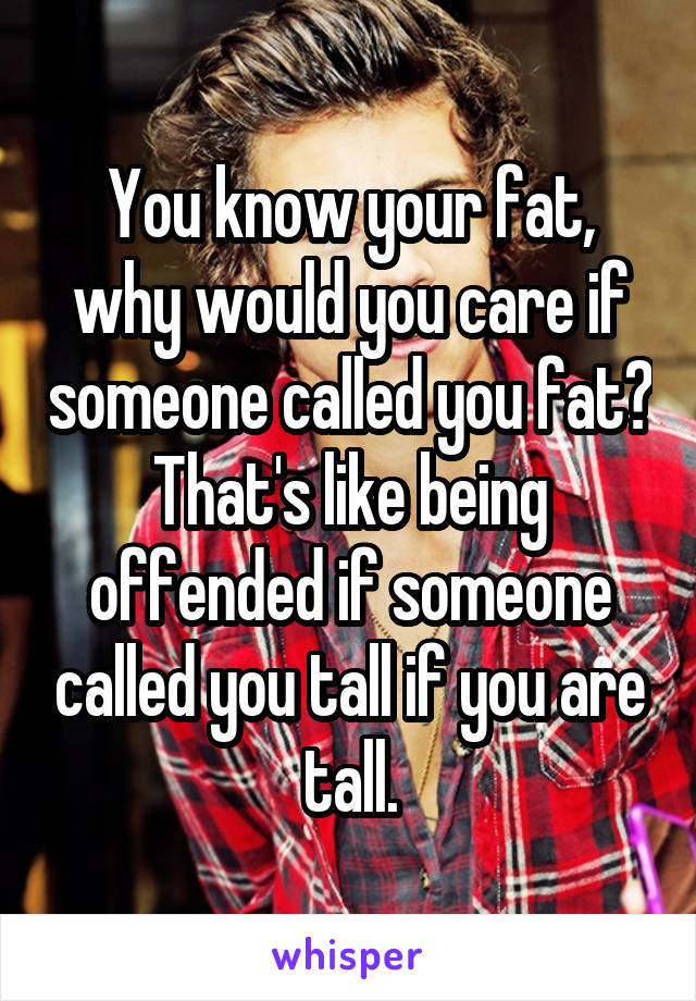 You know your fat, why would you care if someone called you fat? That's like being offended if someone called you tall if you are tall.