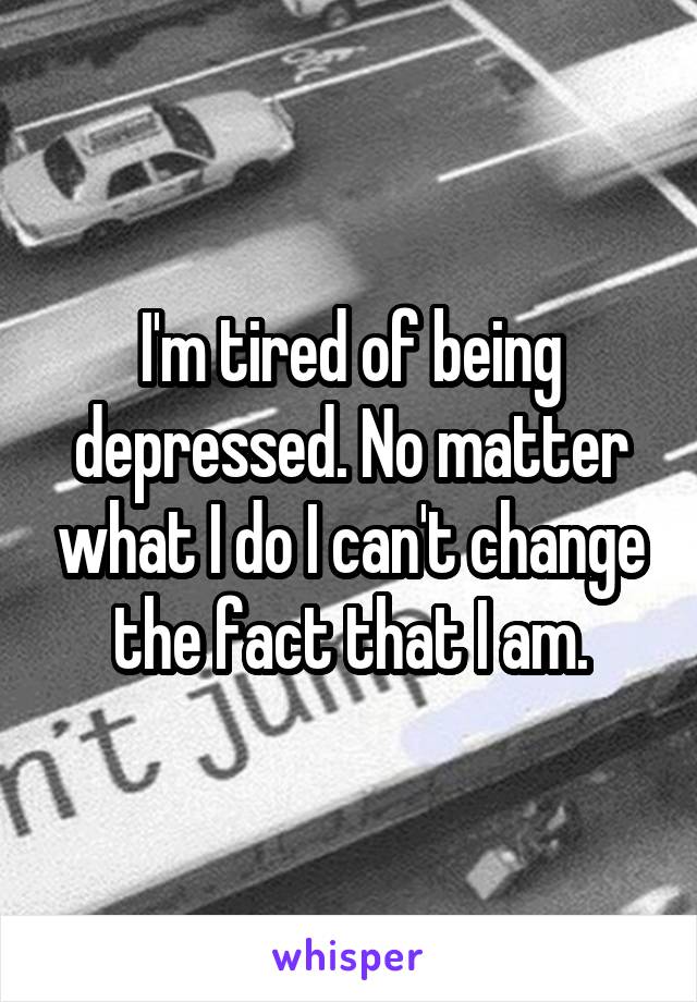 I'm tired of being depressed. No matter what I do I can't change the fact that I am.