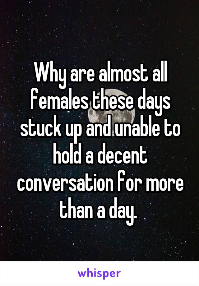 Why are almost all females these days stuck up and unable to hold a decent conversation for more than a day. 