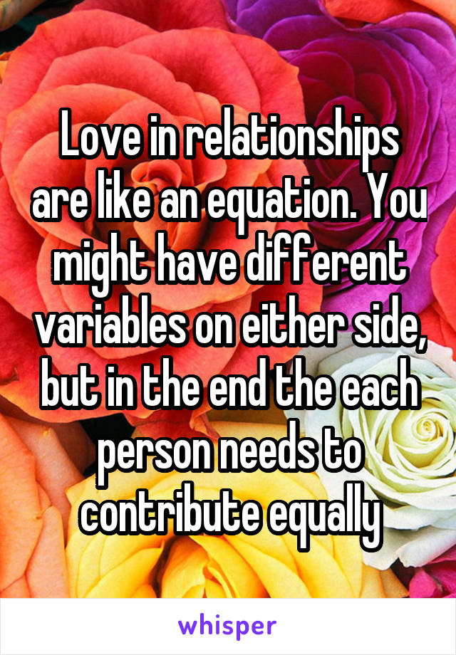 Love in relationships are like an equation. You might have different variables on either side, but in the end the each person needs to contribute equally