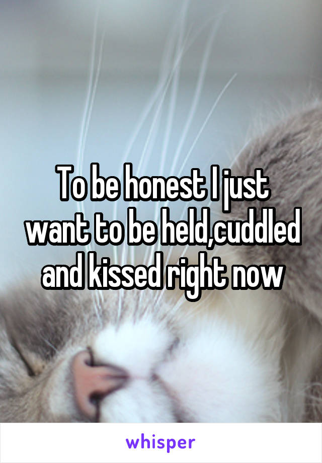 To be honest I just want to be held,cuddled and kissed right now