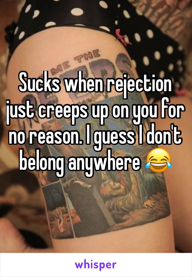 Sucks when rejection just creeps up on you for no reason. I guess I don't belong anywhere 😂