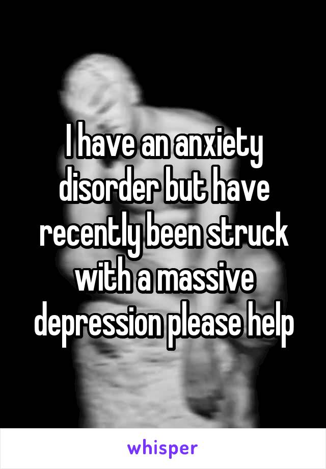 I have an anxiety disorder but have recently been struck with a massive depression please help