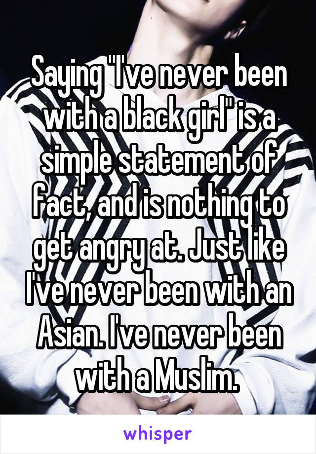 Saying "I've never been with a black girl" is a simple statement of fact, and is nothing to get angry at. Just like I've never been with an Asian. I've never been with a Muslim. 