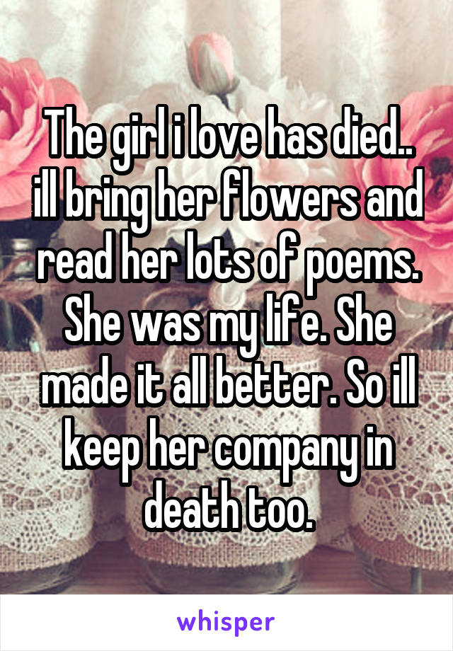 The girl i love has died.. ill bring her flowers and read her lots of poems. She was my life. She made it all better. So ill keep her company in death too.