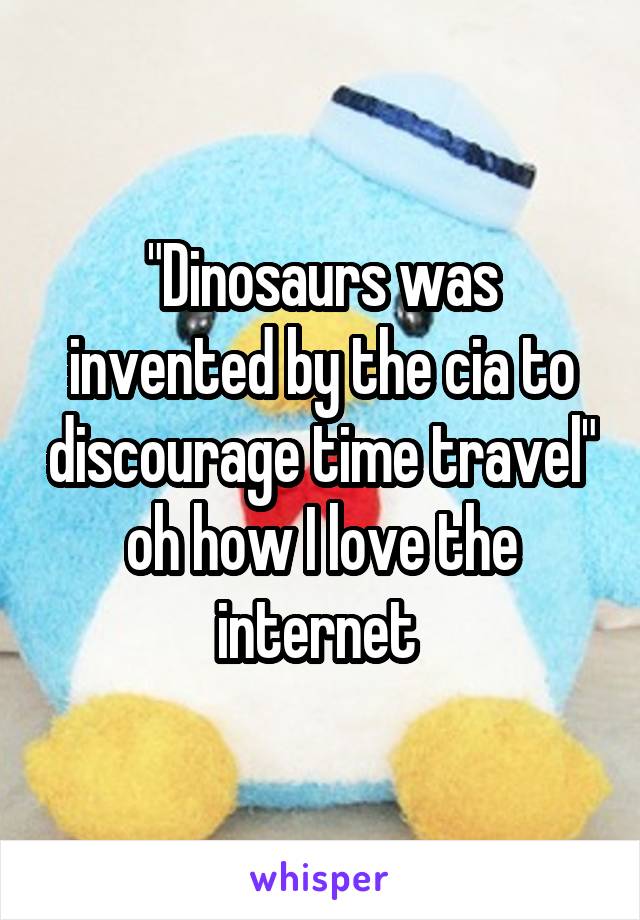 "Dinosaurs was invented by the cia to discourage time travel" oh how I love the internet 