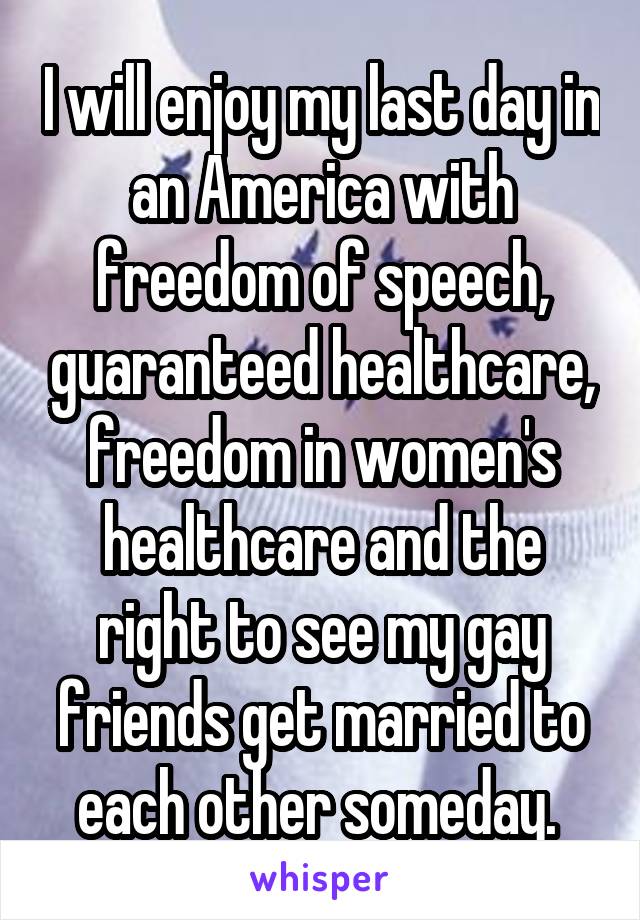 I will enjoy my last day in an America with freedom of speech, guaranteed healthcare, freedom in women's healthcare and the right to see my gay friends get married to each other someday. 