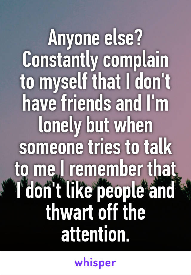 Anyone else?
Constantly complain to myself that I don't have friends and I'm lonely but when someone tries to talk to me I remember that I don't like people and thwart off the attention.