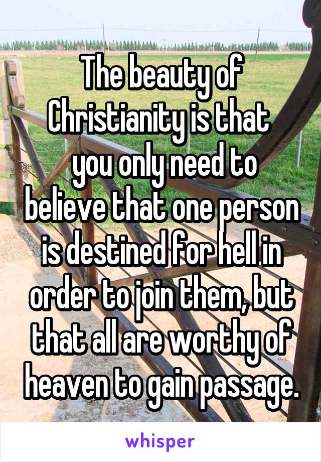 The beauty of Christianity is that 
 you only need to believe that one person is destined for hell in order to join them, but that all are worthy of heaven to gain passage.