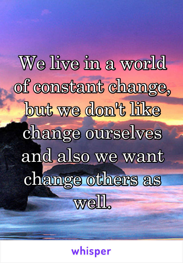 We live in a world of constant change, but we don't like change ourselves and also we want change others as well.