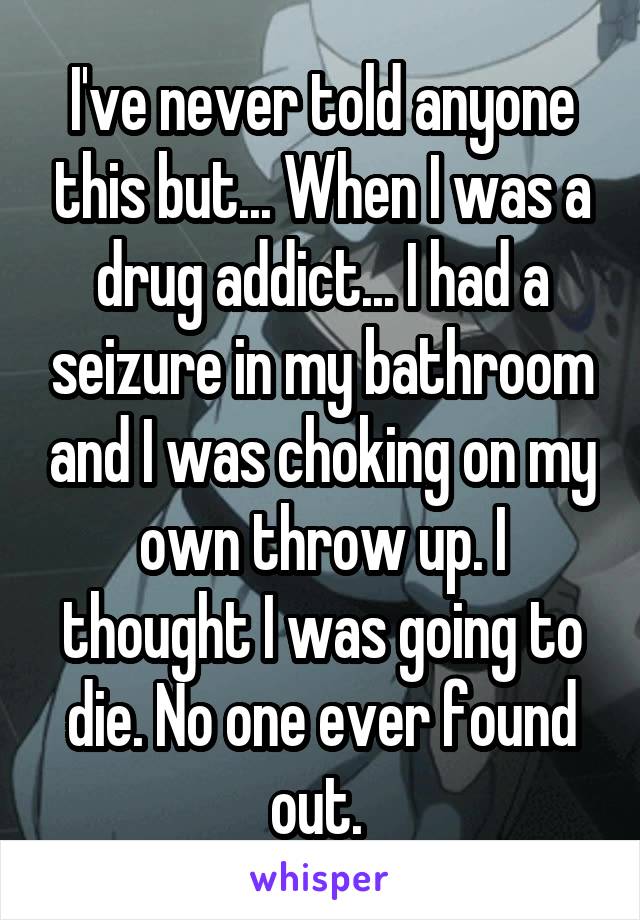 I've never told anyone this but... When I was a drug addict... I had a seizure in my bathroom and I was choking on my own throw up. I thought I was going to die. No one ever found out. 