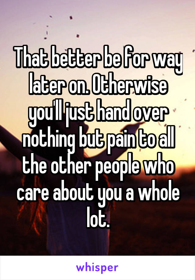 That better be for way later on. Otherwise you'll just hand over nothing but pain to all the other people who care about you a whole lot.