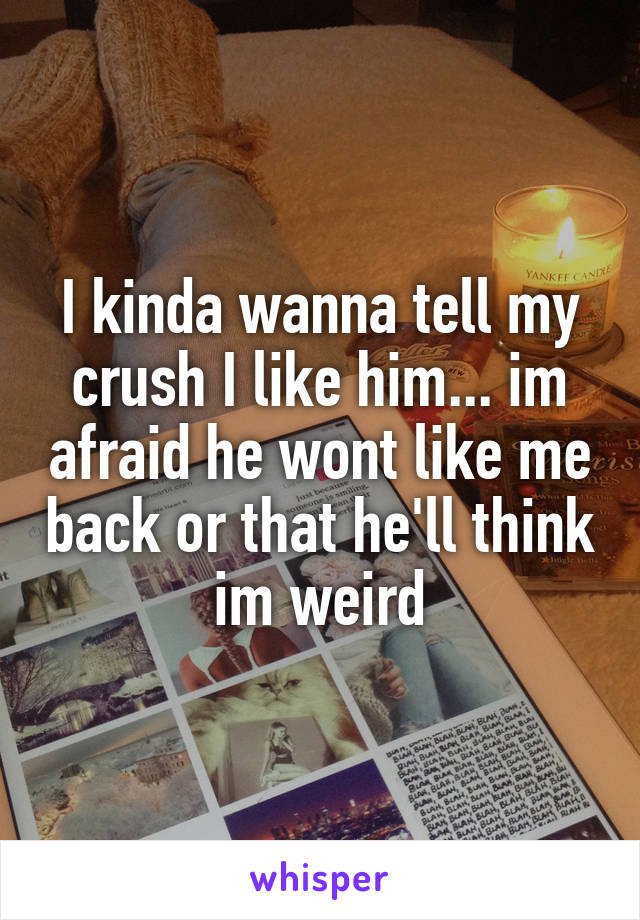 I kinda wanna tell my crush I like him... im afraid he wont like me back or that he'll think im weird