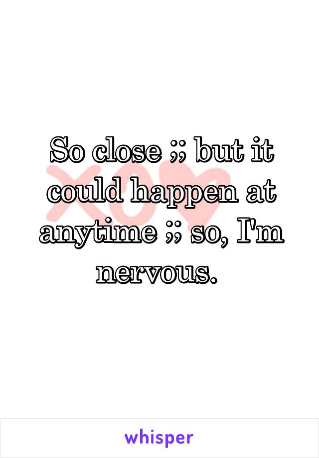 So close ;; but it could happen at anytime ;; so, I'm nervous. 
