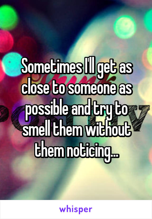 Sometimes I'll get as close to someone as possible and try to smell them without them noticing...