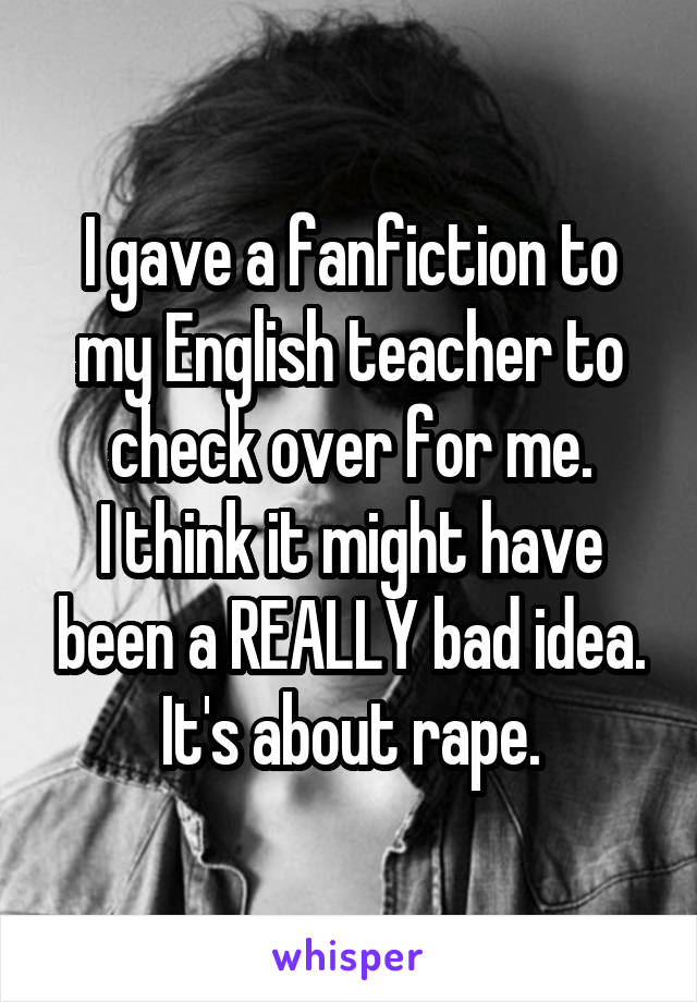 I gave a fanfiction to my English teacher to check over for me.
I think it might have been a REALLY bad idea.
It's about rape.