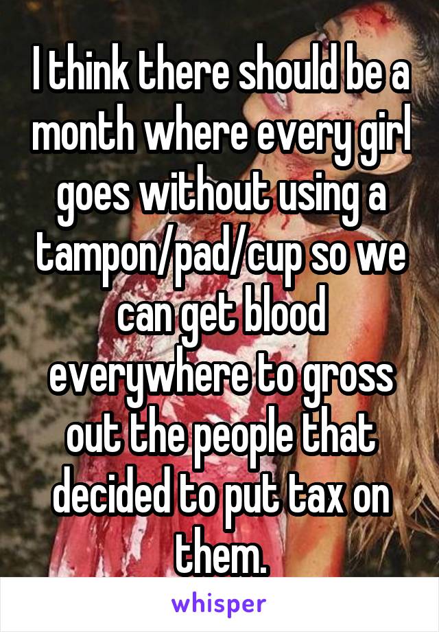 I think there should be a month where every girl goes without using a tampon/pad/cup so we can get blood everywhere to gross out the people that decided to put tax on them.