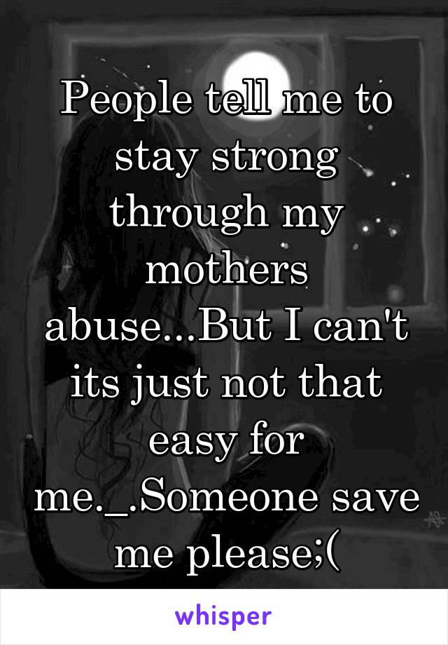 People tell me to stay strong through my mothers abuse...But I can't its just not that easy for me._.Someone save me please;(