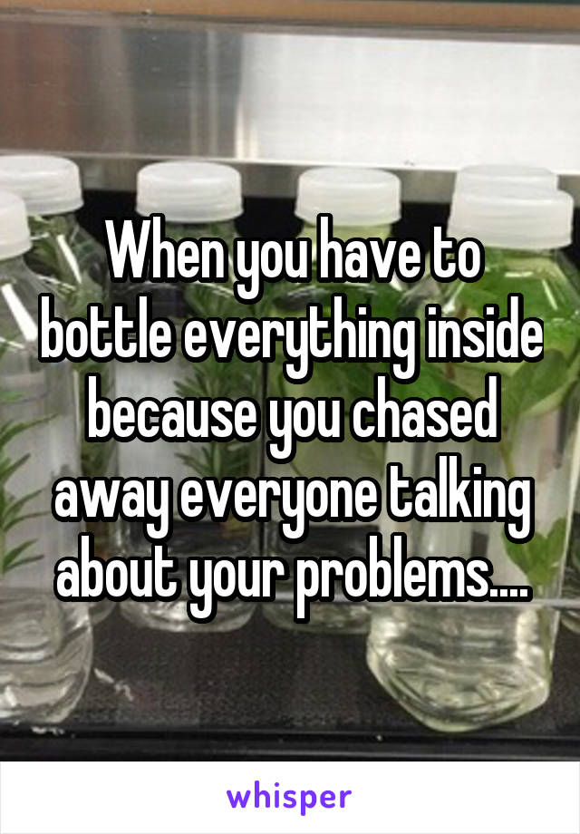 When you have to bottle everything inside because you chased away everyone talking about your problems....