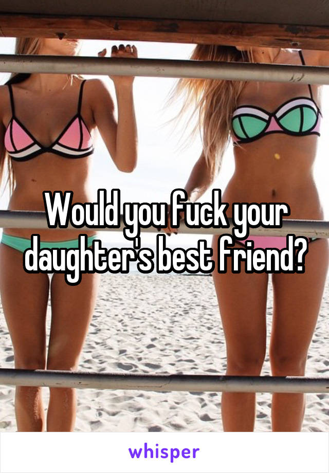 Would you fuck your daughter's best friend?