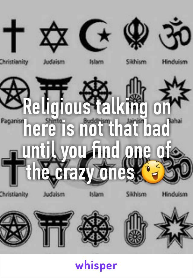 Religious talking on here is not that bad until you find one of the crazy ones 😉