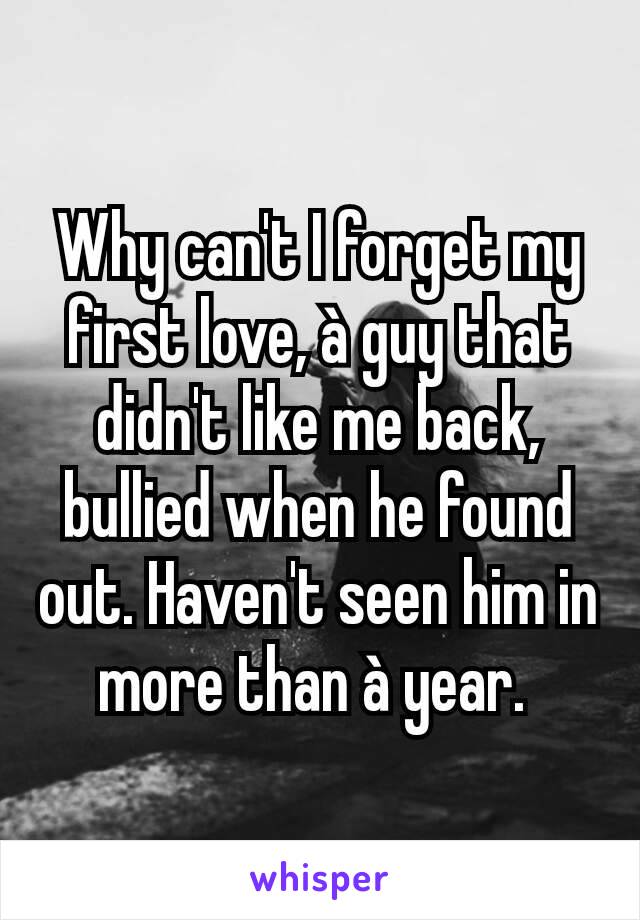 Why can't I forget my first love, à guy that didn't like me back, bullied when he found out. Haven't seen him in more than à year. 